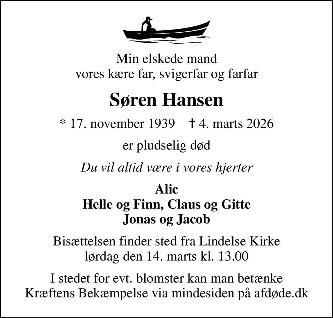 Min elskede mand vores kære far, svigerfar og farfar
Søren Hansen
* 17. november 1939    ✝ 4. marts 2026
er pludselig død
Du vil altid være i vores hjerter
Alic Helle og Finn, Claus og Gitte Jonas og Jacob
Bisættelsen finder sted fra Lindelse Kirke  lørdag den 14. marts kl. 13.00 
I stedet for evt. blomster kan man betænke
					Kræftens Bekæmpelse via mindesiden på afdøde.dk