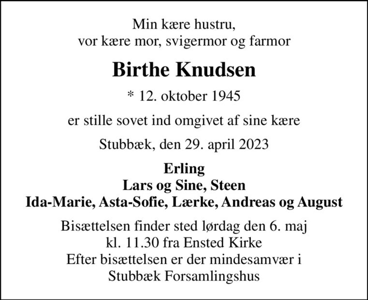 Min kære hustru, vor kære mor, svigermor og farmor
Birthe Knudsen
* 12. oktober 1945
er stille sovet ind omgivet af sine kære
Stubbæk, den 29. april 2023
Erling Lars og Sine, Steen Ida-Marie, Asta-Sofie, Lærke, Andreas og August
Bisættelsen finder sted lørdag den 6. maj kl. 11.30 fra Ensted Kirke Efter bisættelsen er der mindesamvær i Stubbæk Forsamlingshus