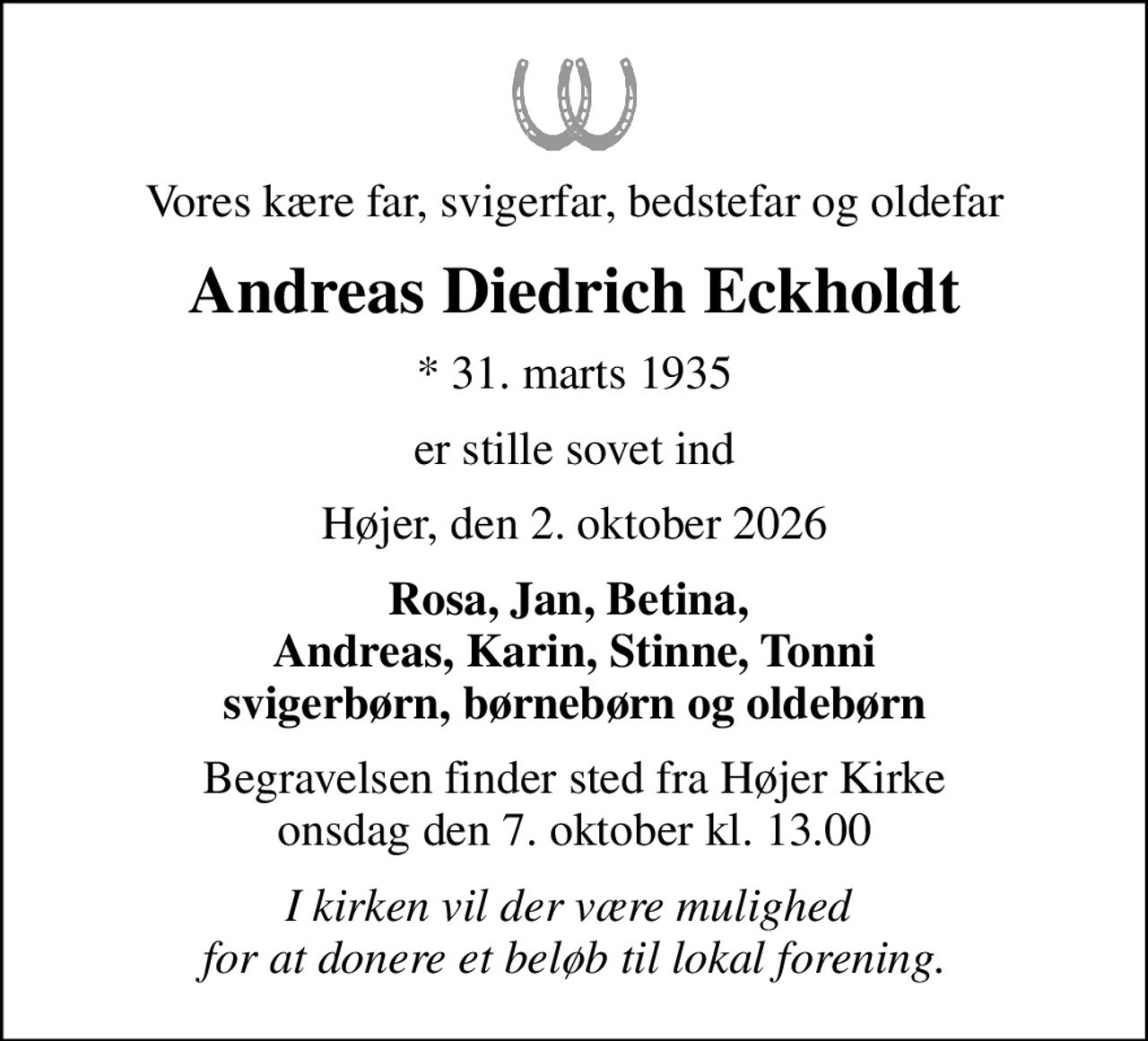Vores kære far, svigerfar, bedstefar og oldefar
Andreas Diedrich Eckholdt
* 31. marts 1935
er stille sovet ind
Højer, den 2. oktober 2026
Rosa, Jan, Betina,  Andreas, Karin, Stinne, Tonni svigerbørn, børnebørn og oldebørn
Begravelsen finder sted fra Højer Kirke  onsdag den 7. oktober kl. 13.00 
I kirken vil der være mulighed  for at donere et beløb til lokal forening.