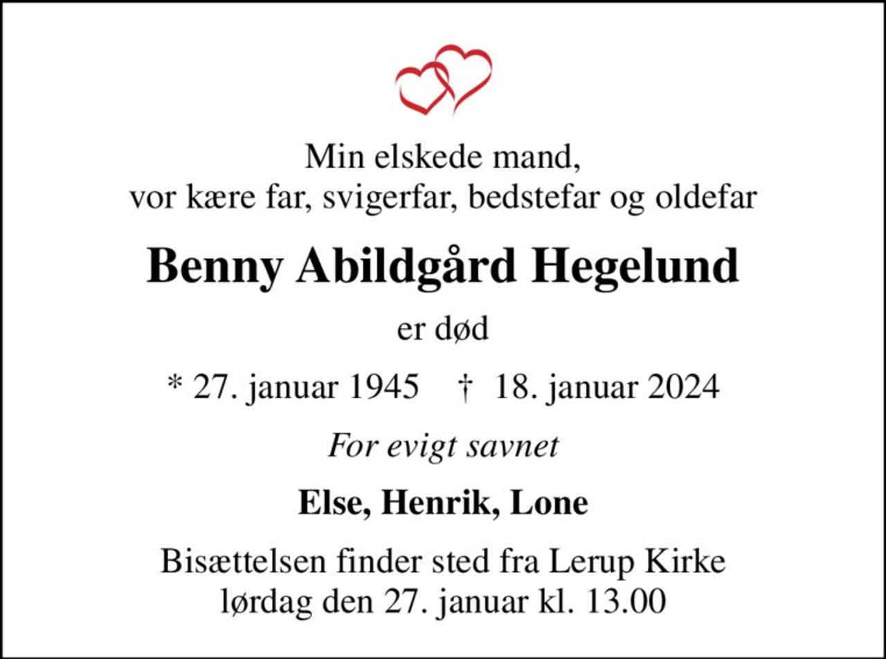 Min elskede mand, vor kære far, svigerfar, bedstefar og oldefar
Benny Abildgård Hegelund
er død
* 27. januar 1945    ✝ 18. januar 2024
For evigt savnet
Else, Henrik, Lone
Bisættelsen finder sted fra Lerup Kirke  lørdag den 27. januar kl. 13.00