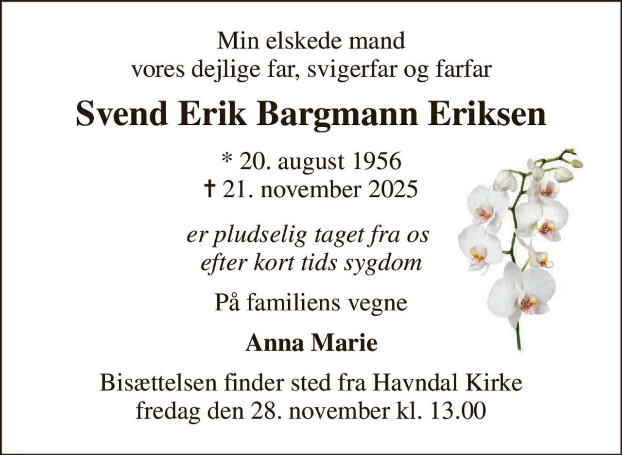 Min elskede mand vores dejlige far, svigerfar og farfar 
Svend Erik Bargmann Eriksen 
*​ 20. august 1956​ ✝​ 21. november 2025 
er pludselig taget fra os  efter kort tids sygdom 
På familiens vegne 
Anna Marie 
Bisættelsen​ finder sted fra Havndal Kirke​ fredag den 28. november​ kl. 13.00