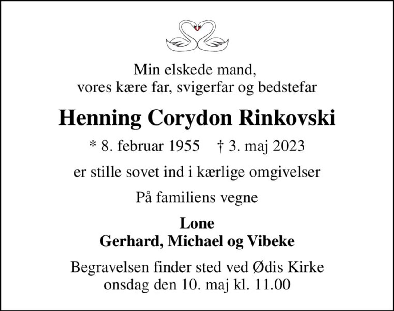 Min elskede mand,  vores kære far, svigerfar og bedstefar
Henning Corydon Rinkovski
* 8. februar 1955    ✝ 3. maj 2023
er stille sovet ind i kærlige omgivelser
På familiens vegne
Lone Gerhard, Michael og Vibeke
Begravelsen finder sted ved Ødis Kirke  onsdag den 10. maj kl. 11.00