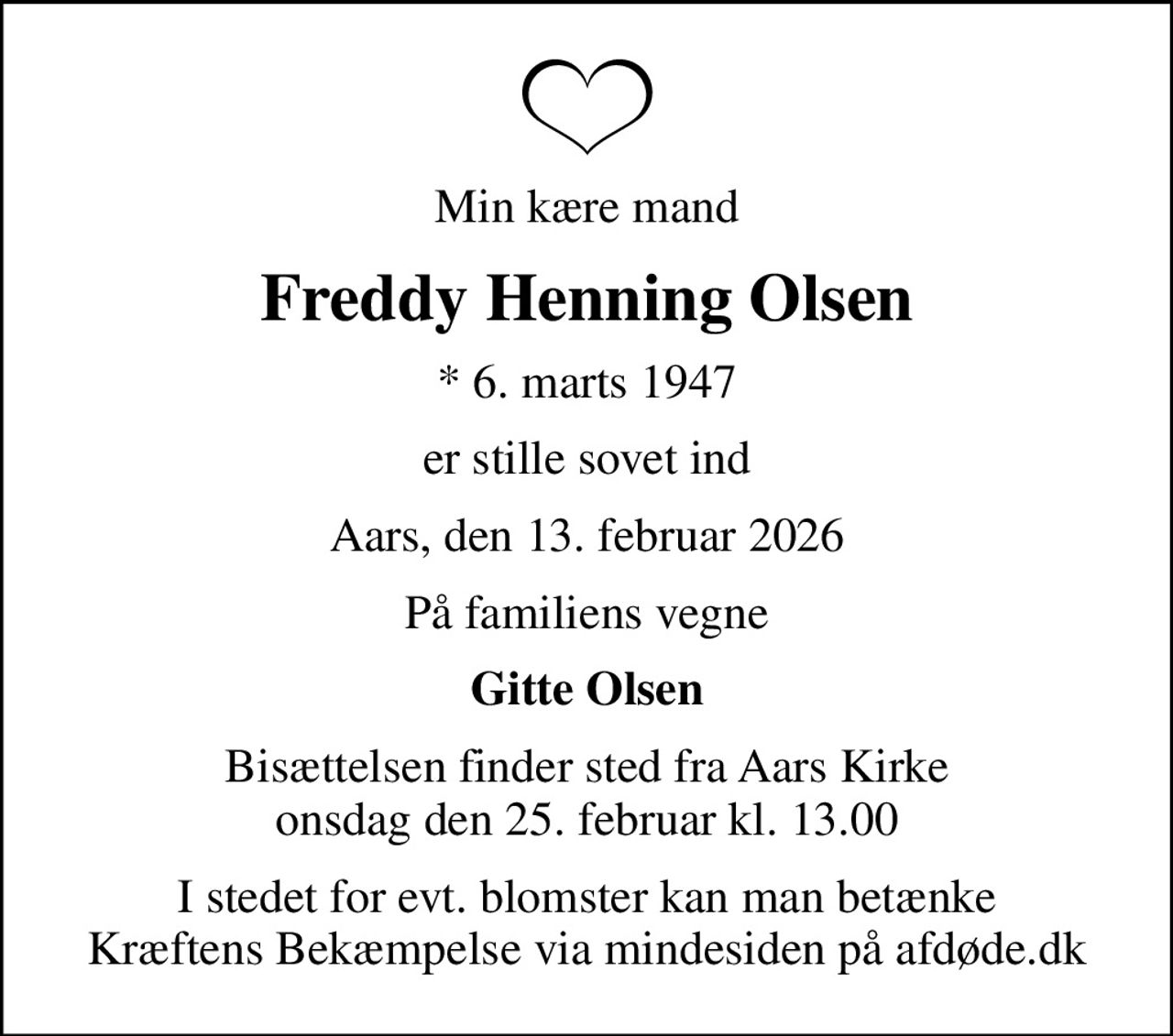 Min kære mand
Freddy Henning Olsen
* 6. marts 1947
er stille sovet ind
Aars, den 13. februar 2026
På familiens vegne
Gitte Olsen
Bisættelsen finder sted fra Aars Kirke  onsdag den 25. februar kl. 13.00 
I stedet for evt. blomster kan man betænke
					Kræftens Bekæmpelse via mindesiden på afdøde.dk