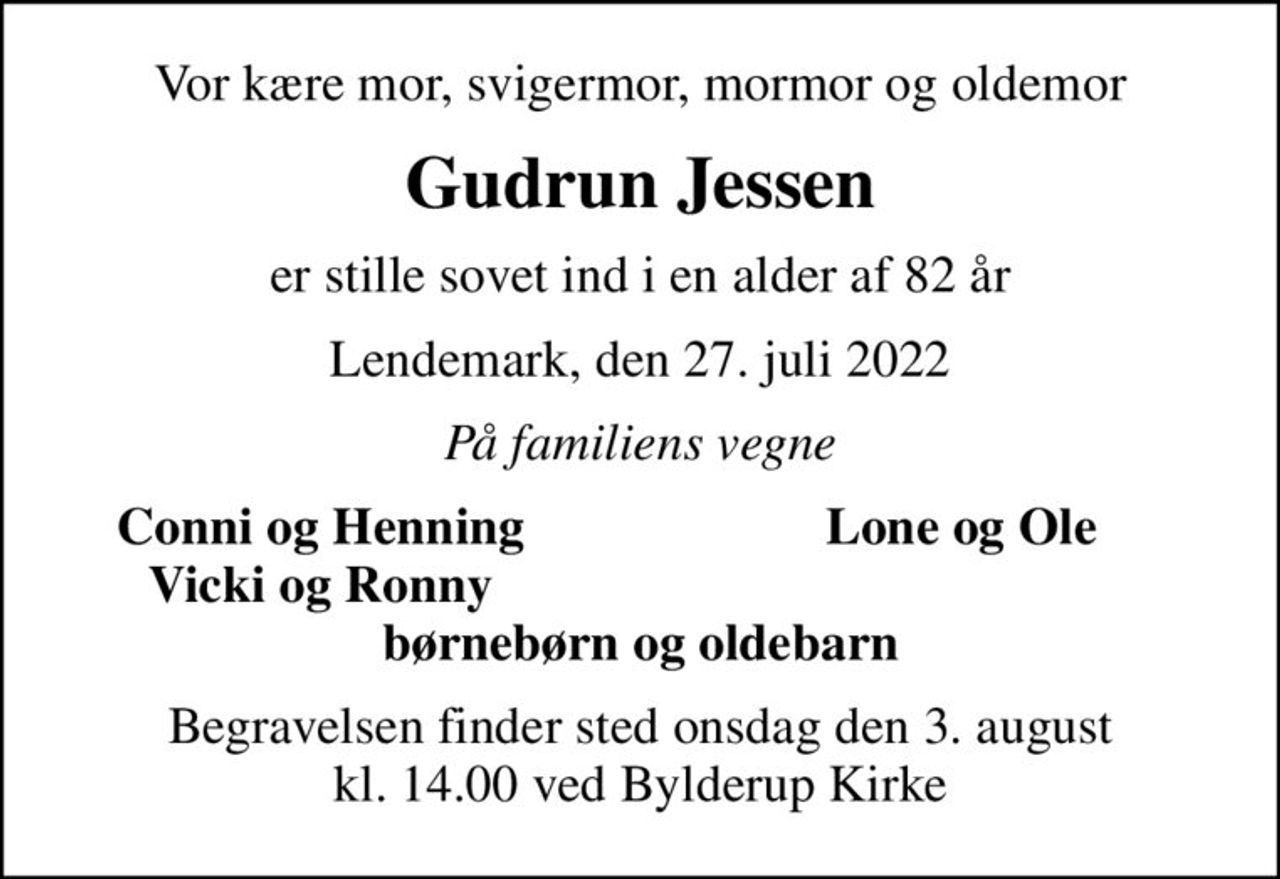 Vor kære mor, svigermor, mormor og oldemor
Gudrun Jessen
er stille sovet ind i en alder af 82 år
Lendemark, den 27. juli 2022
På familiens vegne
Conni og Henning
Lone og Ole
Vicki og Ronny
Begravelsen finder sted onsdag den 3. august kl. 14.00 ved Bylderup Kirke