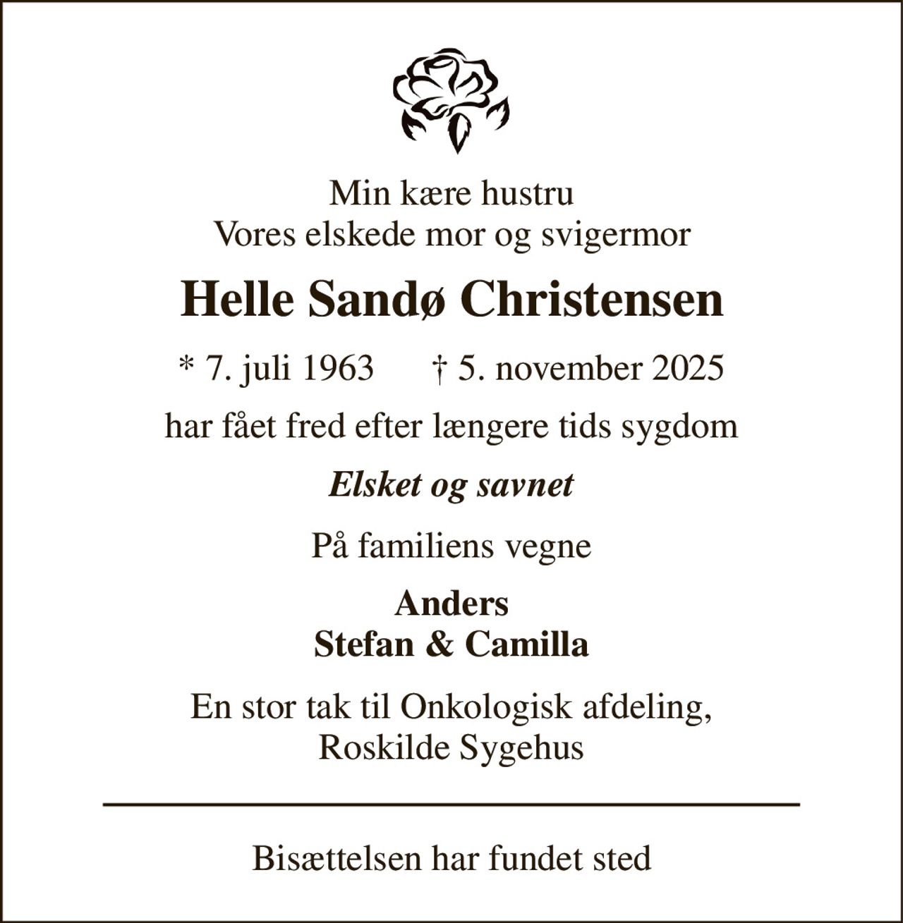 Min kære hustru Vores elskede mor og svigermor 
Helle Sandø Christensen 
* 7. juli 1963      † 5. november 2025 
har fået fred efter længere tids sygdom 
Elsket og savnet 
På familiens vegne 
Anders Stefan & Camilla 
En stor tak til Onkologisk afdeling, Roskilde Sygehus 
Bisættelsen har fundet sted