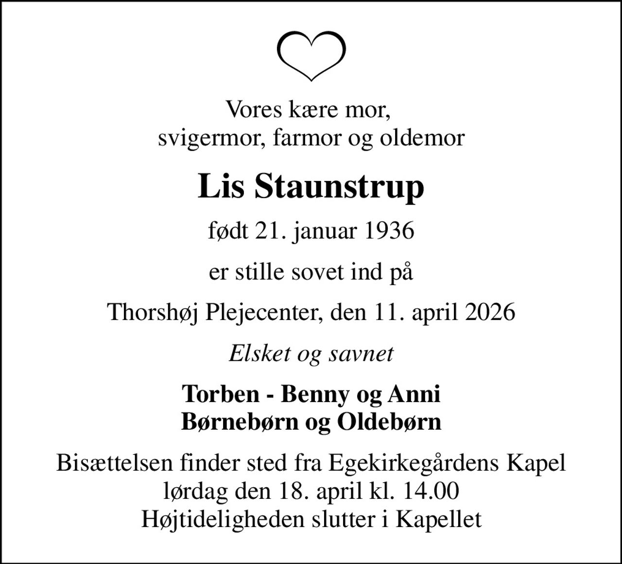 Vores kære mor,  svigermor, farmor og oldemor
Lis Staunstrup
født 21. januar 1936
er stille sovet ind på
Thorshøj Plejecenter, den 11. april 2026
Elsket og savnet
Torben - Benny og Anni Børnebørn og Oldebørn
Bisættelsen finder sted fra Egekirkegårdens Kapel  lørdag den 18. april kl. 14.00  Højtideligheden slutter i Kapellet