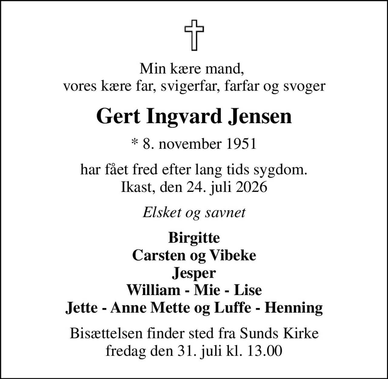 Min kære mand,  vores kære far, svigerfar, farfar og svoger
Gert Ingvard Jensen
* 8. november 1951
har fået fred efter lang tids sygdom. Ikast, den 24. juli 2026
Elsket og savnet
Birgitte Carsten og Vibeke Jesper William - Mie - Lise Jette - Anne Mette og Luffe - Henning
Bisættelsen finder sted fra Sunds Kirke  fredag den 31. juli kl. 13.00