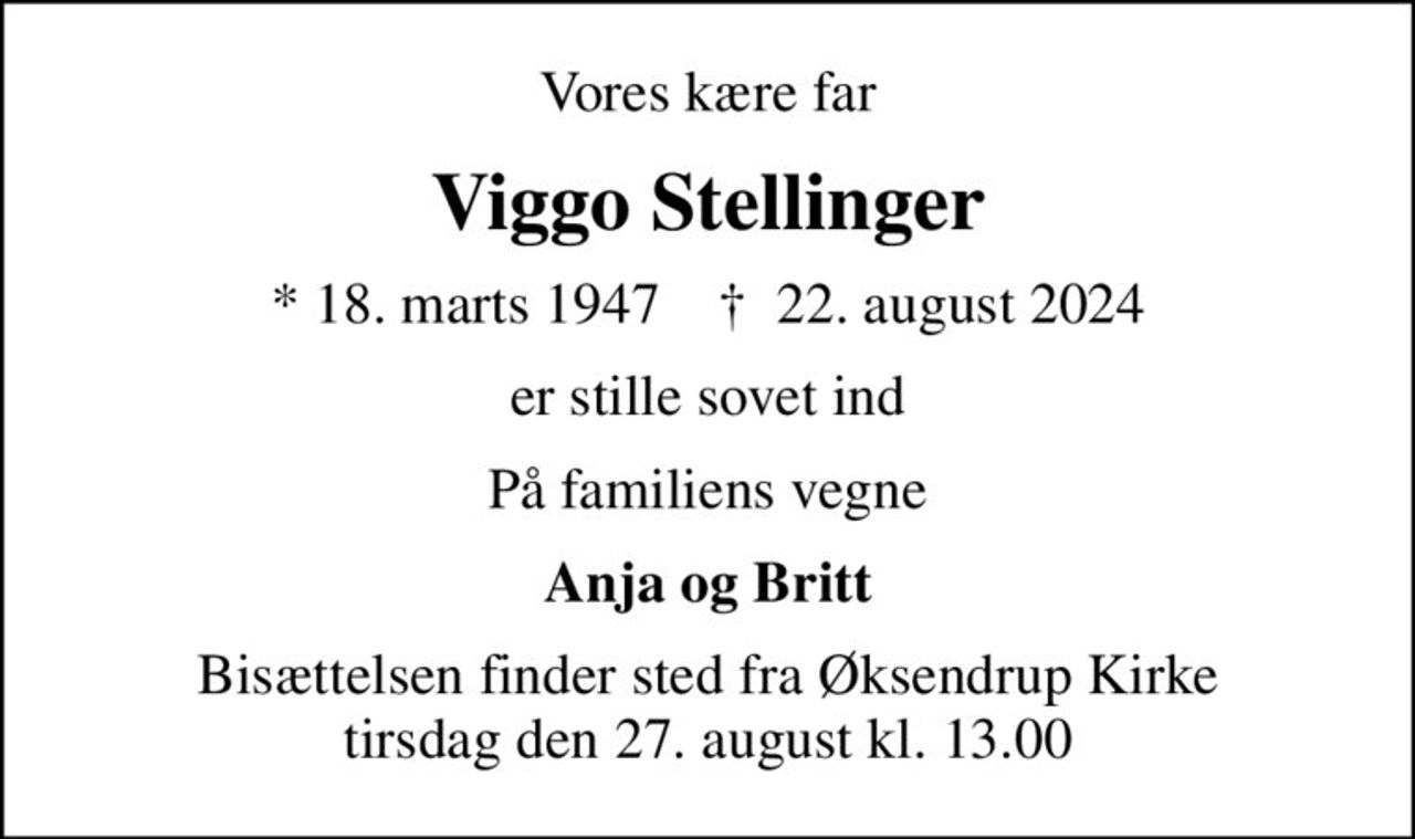 Vores kære far
Viggo Stellinger
* 18. marts 1947    ✝ 22. august 2024
er stille sovet ind
På familiens vegne
Anja og Britt
Bisættelsen finder sted fra Øksendrup Kirke  tirsdag den 27. august kl. 13.00