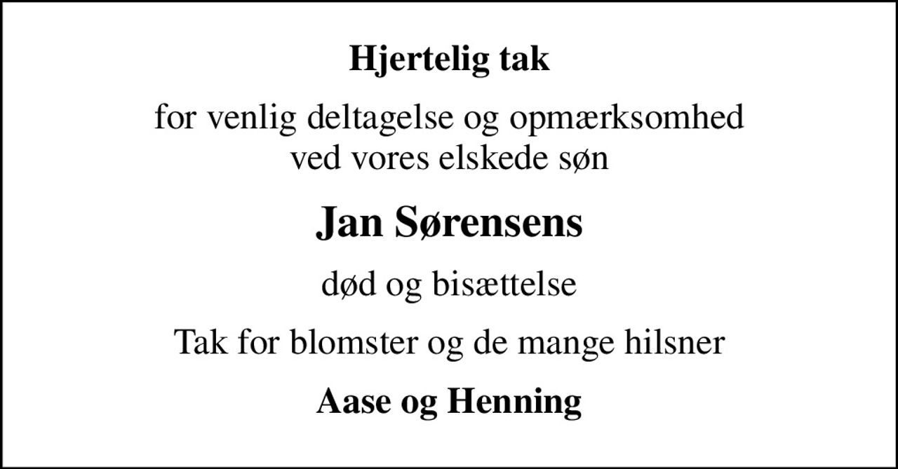 Hjertelig tak
for venlig deltagelse og opmærksomhed ved vores elskede søn
Jan Sørensens
død og bisættelse
Tak for blomster og de mange hilsner
Aase og Henning