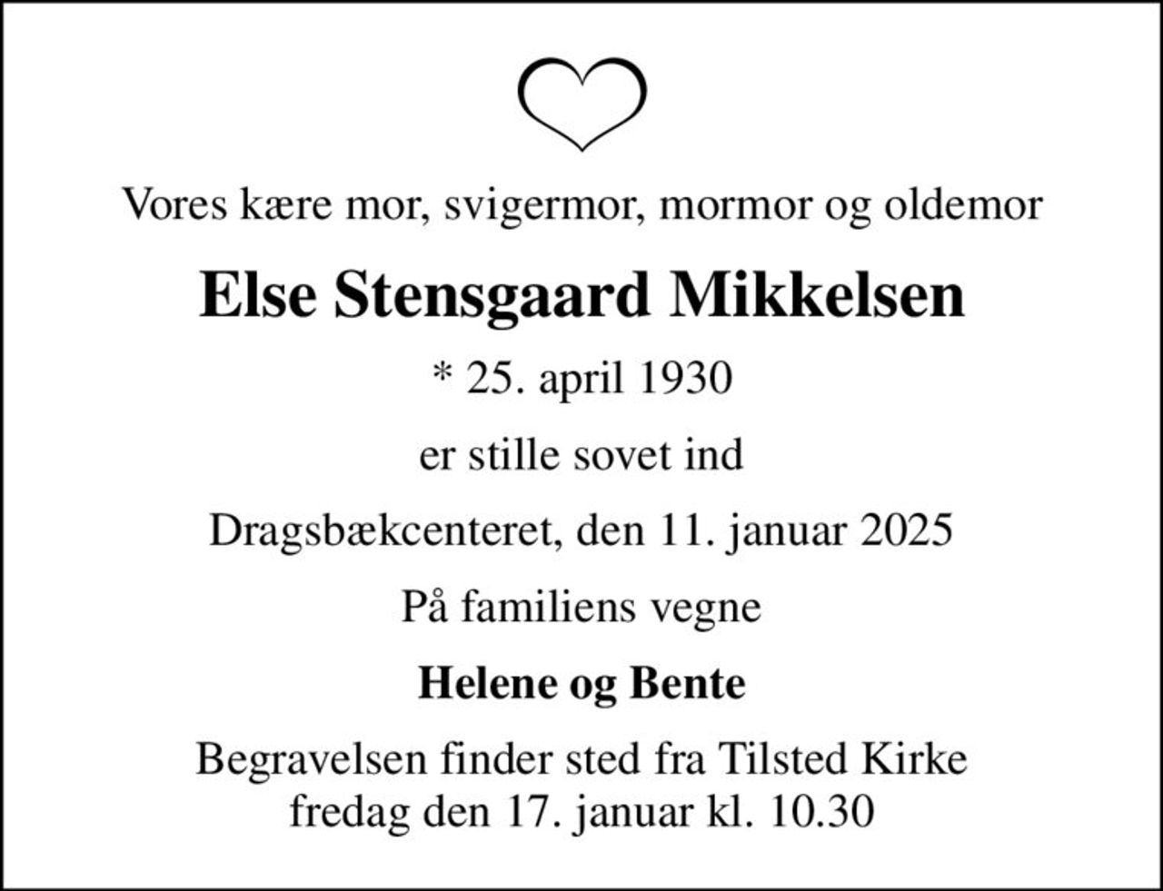 Vores kære mor, svigermor, mormor og oldemor
Else Stensgaard Mikkelsen
* 25. april 1930
er stille sovet ind
Dragsbækcenteret, den 11. januar 2025
På familiens vegne
Helene og Bente
Begravelsen finder sted fra Tilsted Kirke  fredag den 17. januar kl. 10.30