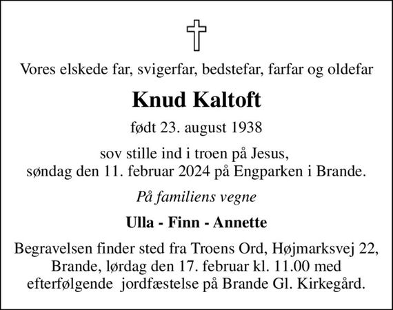 Vores elskede far, svigerfar, bedstefar, farfar og oldefar
Knud Kaltoft
født 23. august 1938
sov stille ind i troen på Jesus,  søndag den 11. februar 2024 på Engparken i Brande.
På familiens vegne
Ulla - Finn - Annette
Begravelsen finder sted fra Troens Ord, Højmarksvej 22, Brande, lørdag den 17. februar kl. 11.00 med efterfølgende  jordfæstelse på Brande Gl. Kirkegård.