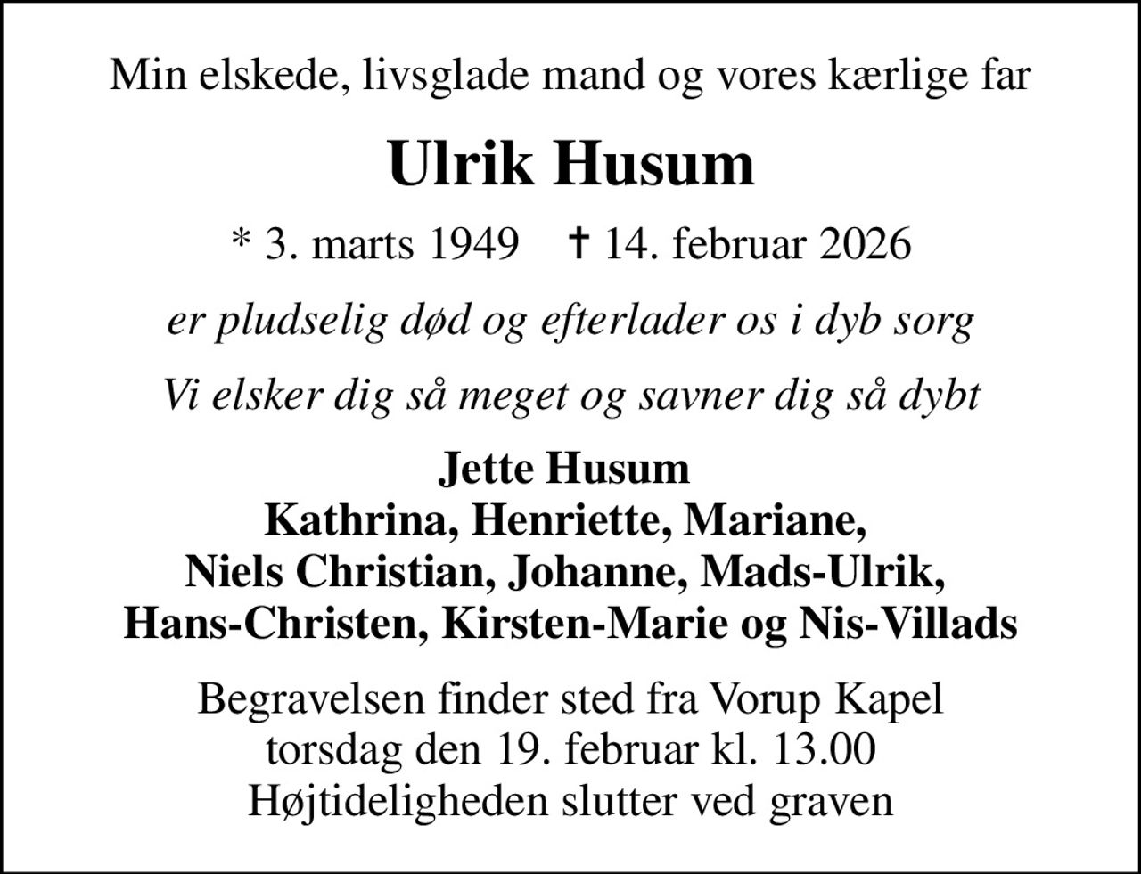 Min elskede, livsglade mand og vores kærlige far
Ulrik Husum
* 3. marts 1949    ✝ 14. februar 2026
er pludselig død og efterlader os i dyb sorg
Vi elsker dig så meget og savner dig så dybt
Jette Husum  Kathrina, Henriette, Mariane,  Niels Christian, Johanne, Mads-Ulrik,  Hans-Christen, Kirsten-Marie og Nis-Villads
Begravelsen finder sted fra Vorup Kapel  torsdag den 19. februar kl. 13.00  Højtideligheden slutter ved graven