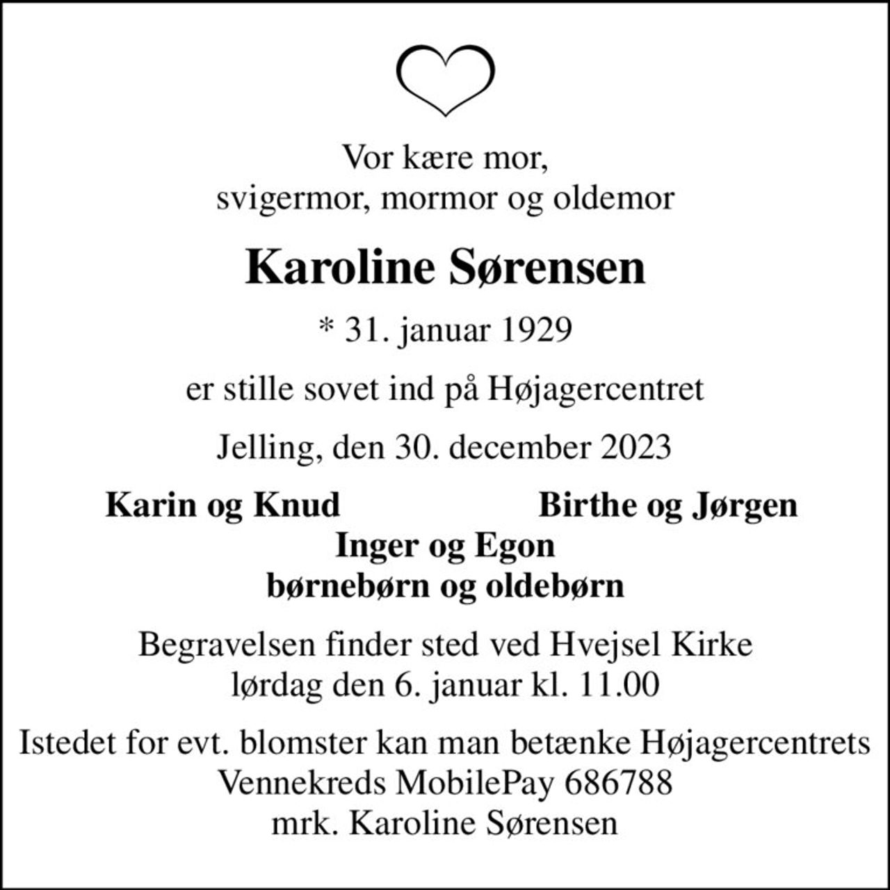 Vor kære mor, svigermor, mormor og oldemor
Karoline Sørensen
* 31. januar 1929
er stille sovet ind på Højagercentret
Jelling, den 30. december 2023
Karin og Knud
Birthe og Jørgen
Begravelsen finder sted ved Hvejsel Kirke  lørdag den 6. januar kl. 11.00 
Istedet for evt. blomster kan man betænke Højagercentrets Vennekreds MobilePay 686788 mrk. Karoline Sørensen