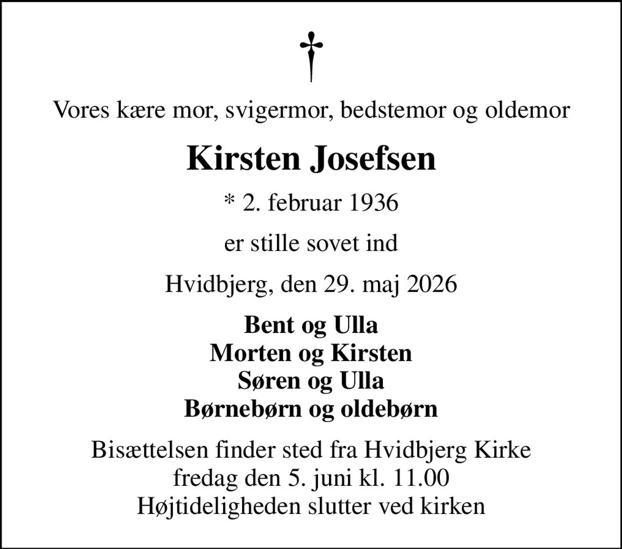 Vores kære mor, svigermor, bedstemor og oldemor
Kirsten Josefsen
* 2. februar 1936
er stille sovet ind
Hvidbjerg, den 29. maj 2026
Bent og Ulla Morten og Kirsten Søren og Ulla Børnebørn og oldebørn
Bisættelsen finder sted fra Hvidbjerg Kirke  fredag den 5. juni kl. 11.00  Højtideligheden slutter ved kirken