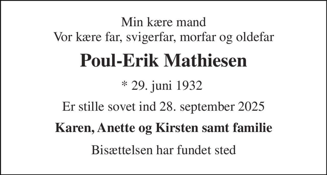 Min kære mand Vor kære far, svigerfar, morfar og oldefar 
Poul-Erik Mathiesen 
* 29. juni 1932  
Er stille sovet ind 28. september 2025 
Karen, Anette og Kirsten samt familie 
Bisættelsen har fundet sted