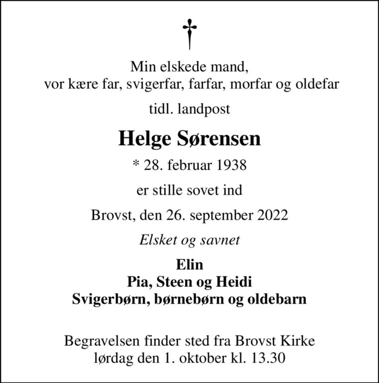 Min elskede mand,  vor kære far, svigerfar, farfar, morfar og oldefar
tidl. landpost
Helge Sørensen
* 28. februar 1938
er stille sovet ind
Brovst, den 26. september 2022
Elsket og savnet
Elin Pia, Steen og Heidi Svigerbørn, børnebørn og oldebarn 
Begravelsen finder sted fra Brovst Kirke  lørdag den 1. oktober kl. 13.30