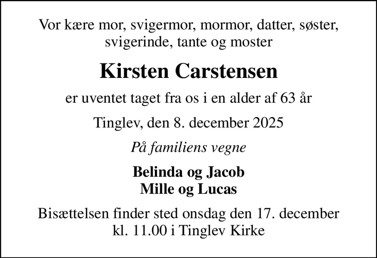 Vor kære mor, svigermor, mormor, datter, søster, svigerinde, tante og moster
Kirsten Carstensen
er uventet taget fra os i en alder af 63 år
Tinglev, den 8. december 2025
På familiens vegne
Belinda og Jacob Mille og Lucas
Bisættelsen finder sted onsdag den 17. december kl. 11.00 i Tinglev Kirke