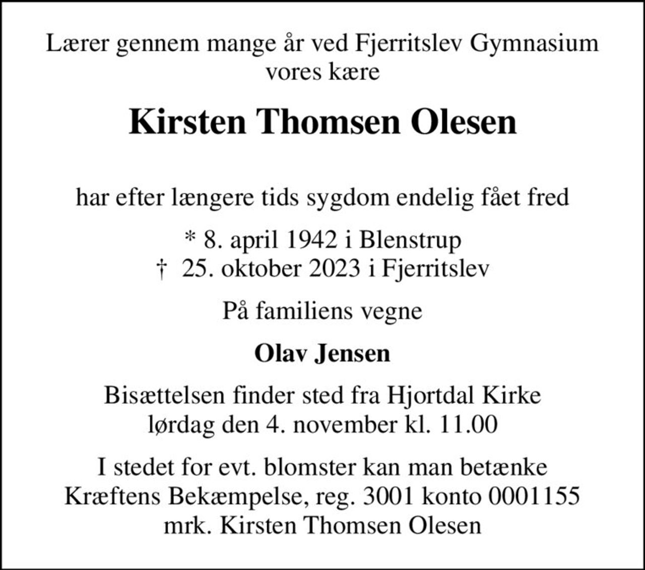 Lærer gennem mange år ved Fjerritslev Gymnasium vores kære
Kirsten Thomsen Olesen
 har efter længere tids sygdom endelig fået fred
* 8. april 1942 i Blenstrup
						✝ 25. oktober 2023 i Fjerritslev
På familiens vegne
Olav Jensen
Bisættelsen finder sted fra Hjortdal Kirke  lørdag den 4. november kl. 11.00 
I stedet for evt. blomster kan man betænke
					Kræftens Bekæmpelse reg.3001konto0001155mrk. Kirsten Thomsen
					Olesen
