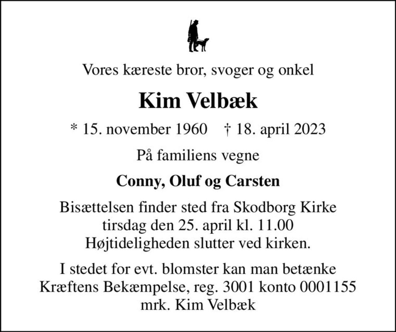 Vores kæreste bror, svoger og onkel
Kim Velbæk
* 15. november 1960    ✝ 18. april 2023
På familiens vegne
Conny, Oluf og Carsten
Bisættelsen finder sted fra Skodborg Kirke  tirsdag den 25. april kl. 11.00  Højtideligheden slutter ved kirken.
I stedet for evt. blomster kan man betænke
					Kræftens Bekæmpelse reg.3001konto0001155mrk. Kim
					Velbæk