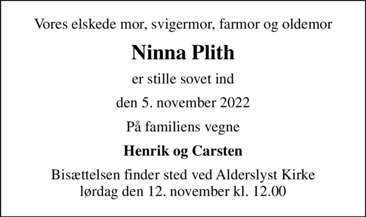 Vores elskede mor, svigermor, farmor og oldemor
Ninna Plith
er stille sovet ind
den 5. november 2022
På familiens vegne
Henrik og Carsten
Bisættelsen finder sted ved Alderslyst Kirke  lørdag den 12. november kl. 12.00