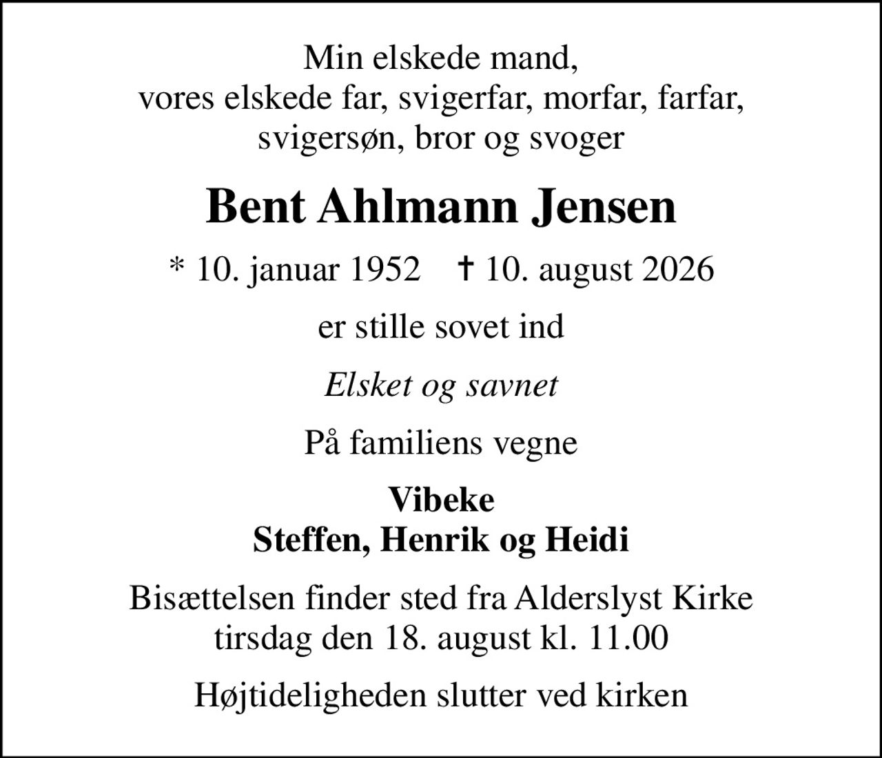 Min elskede mand, vores elskede far, svigerfar, morfar, farfar, svigersøn, bror og svoger
Bent Ahlmann Jensen
* 10. januar 1952    ✝ 10. august 2026
er stille sovet ind
Elsket og savnet
På familiens vegne
Vibeke Steffen, Henrik og Heidi
Bisættelsen finder sted fra Alderslyst Kirke  tirsdag den 18. august kl. 11.00 
Højtideligheden slutter ved kirken