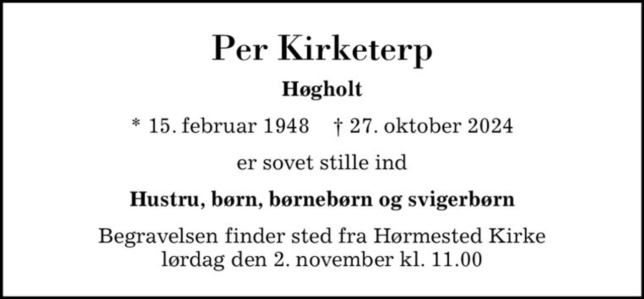 Per Kirketerp
Høgholt
* 15. februar 1948    ✝ 27. oktober 2024
er sovet stille ind
Hustru, børn, børnebørn og svigerbørn
Begravelsen finder sted fra Hørmested Kirke  lørdag den 2. november kl. 11.00