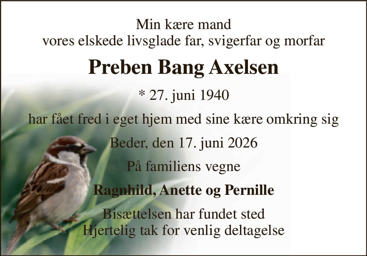 Min kære mand vores elskede livsglade far, svigerfar og morfar 
Preben Bang Axelsen 
*​ 27. juni 1940 
har fået fred i eget hjem med sine kære omkring sig 
Beder, den 17. juni 2026 
På familiens vegne 
Ragnhild, Anette og Pernille 
Bisættelsen har fundet sted Hjertelig tak for venlig deltagelse