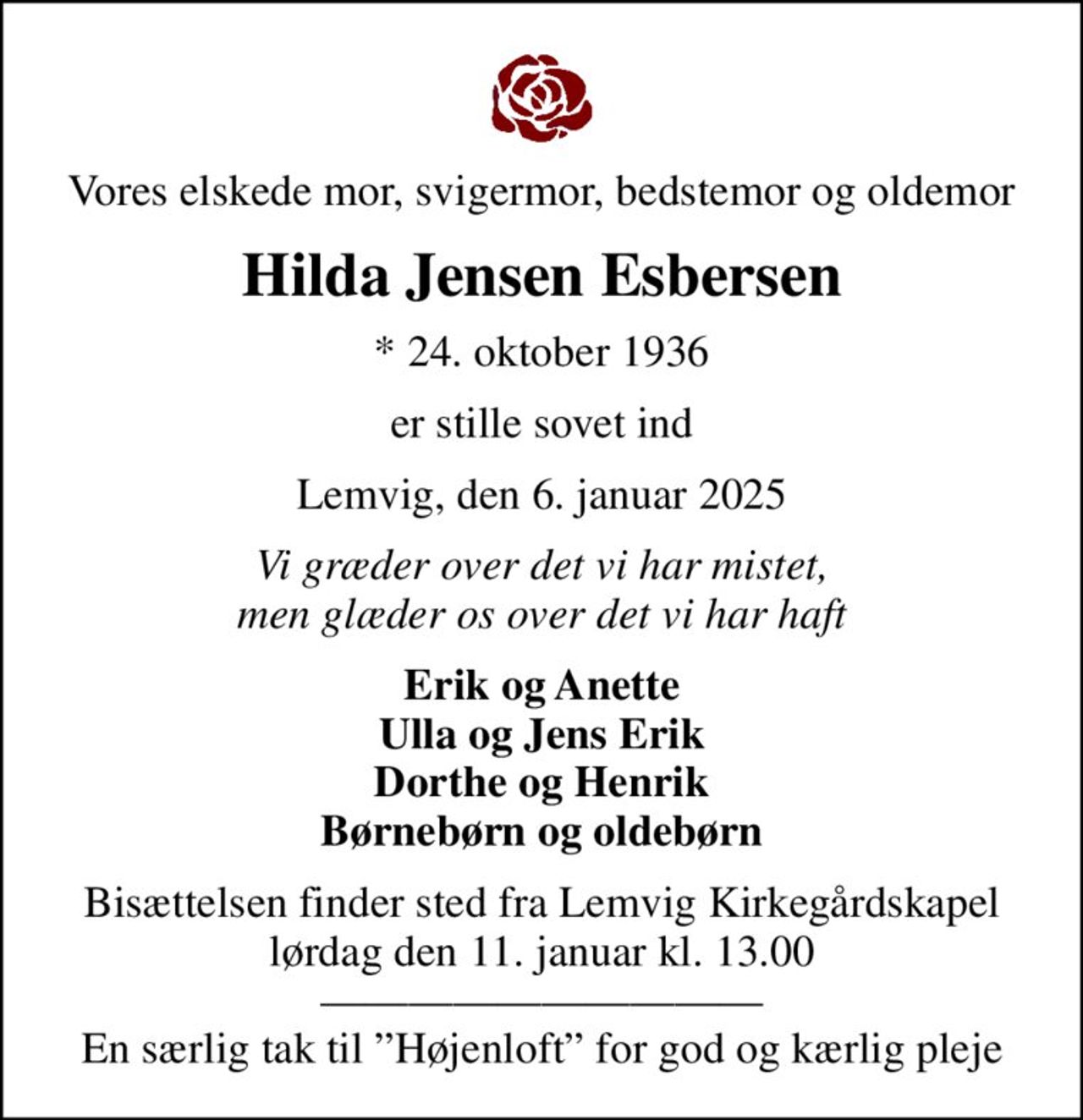 Vores elskede mor, svigermor, bedstemor og oldemor
Hilda Jensen Esbersen
* 24. oktober 1936
er stille sovet ind
Lemvig, den 6. januar 2025
Vi græder over det vi har mistet, men glæder os over det vi har haft
Erik og Anette Ulla og Jens Erik Dorthe og Henrik Børnebørn og oldebørn
Bisættelsen finder sted fra Lemvig Kirkegårdskapel  lørdag den 11. januar kl. 13.00   En særlig tak til Højenloft for god og kærlig pleje