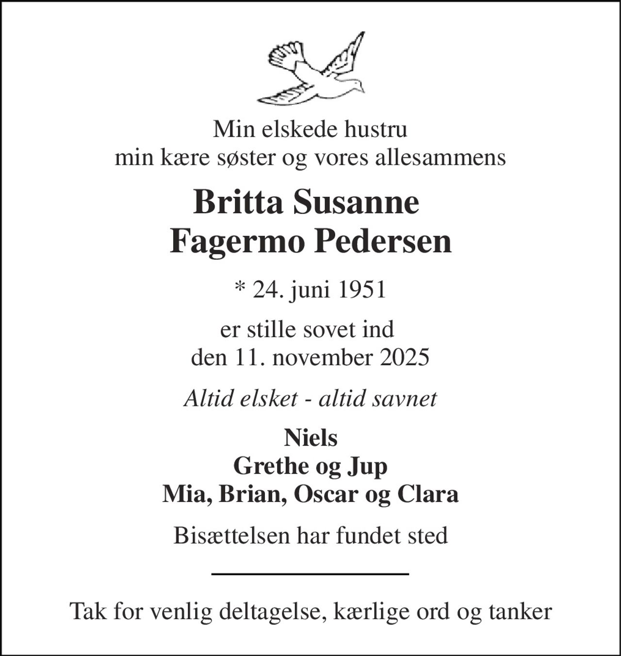 Min elskede hustru min kære søster og vores allesammens 
Britta Susanne  Fagermo Pedersen 
*​ 24. juni 1951 
er stille sovet ind  den 11. november 2025 
Altid elsket - altid savnet 
Niels Grethe og Jup Mia, Brian, Oscar og Clara 
Bisættelsen har fundet sted 
Tak for venlig deltagelse, kærlige ord og tanker