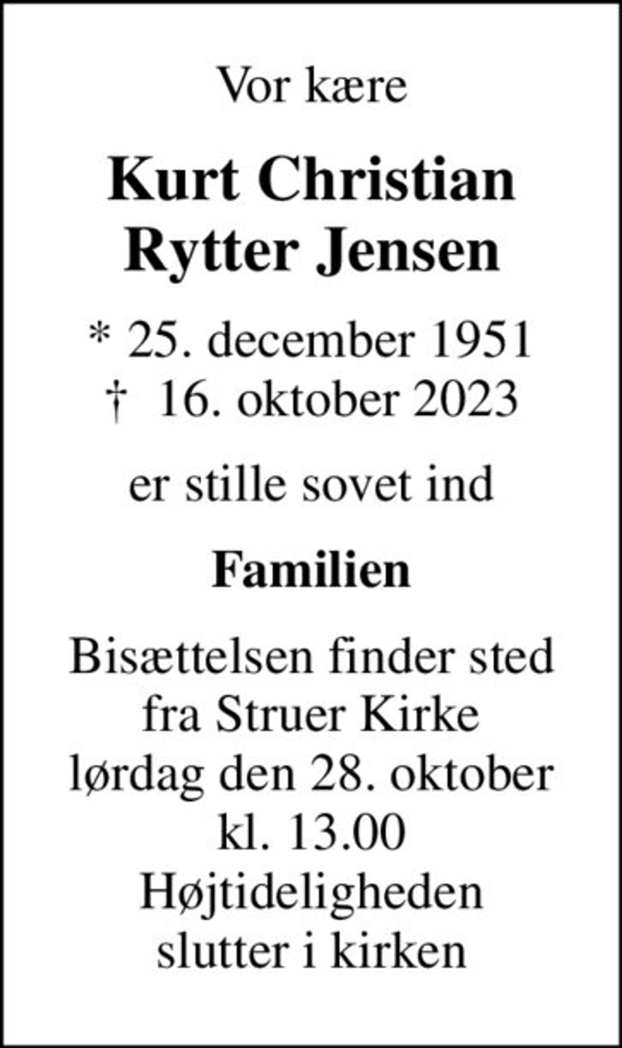 Vor kære
Kurt Christian Rytter Jensen
* 25. december 1951
						✝ 16. oktober 2023
er stille sovet ind
Familien
Bisættelsen finder sted fra Struer Kirke lørdag den 28. oktober kl. 13.00 Højtideligheden slutter i kirken