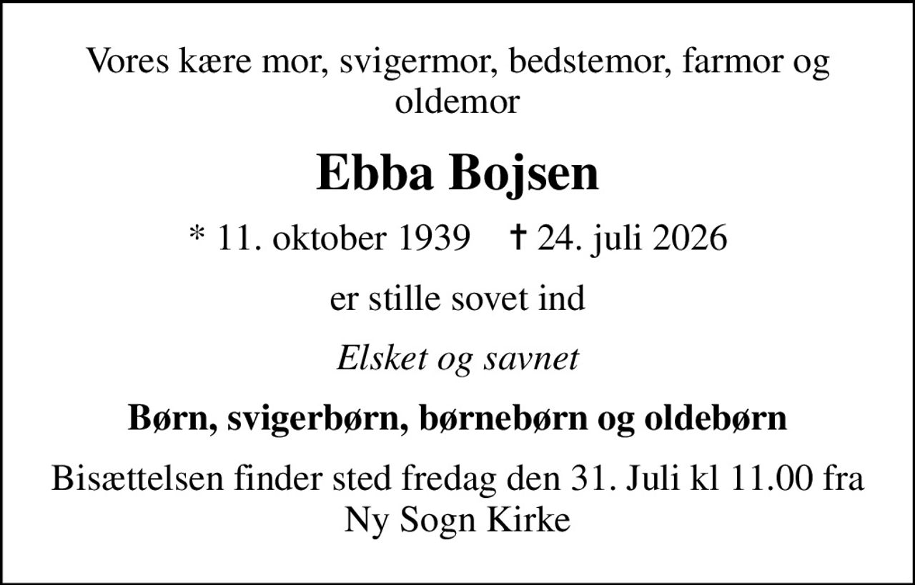 Vores kære mor, svigermor, bedstemor, farmor og oldemor
Ebba Bojsen
* 11. oktober 1939    ✝ 24. juli 2026
er stille sovet ind
Elsket og savnet
Børn, svigerbørn, børnebørn og oldebørn
Bisættelsen finder sted fredag den 31. Juli kl 11.00 fra Ny Sogn Kirke