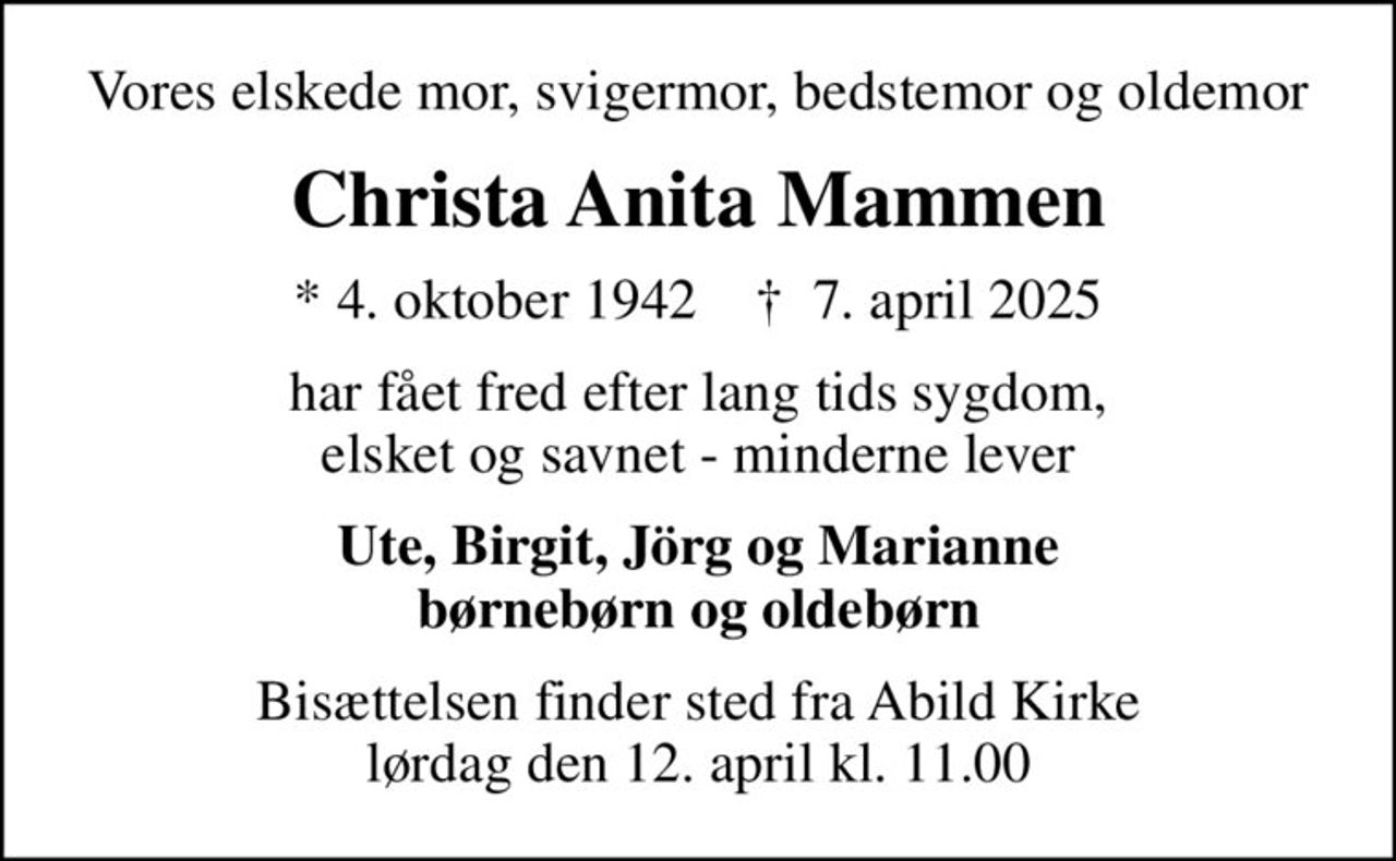 Vores elskede mor, svigermor, bedstemor og oldemor
Christa Anita Mammen
* 4. oktober 1942    ✝ 7. april 2025
har fået fred efter lang tids sygdom, elsket og savnet - minderne lever
Ute, Birgit, Jörg og Marianne børnebørn og oldebørn
Bisættelsen finder sted fra Abild Kirke  lørdag den 12. april kl. 11.00