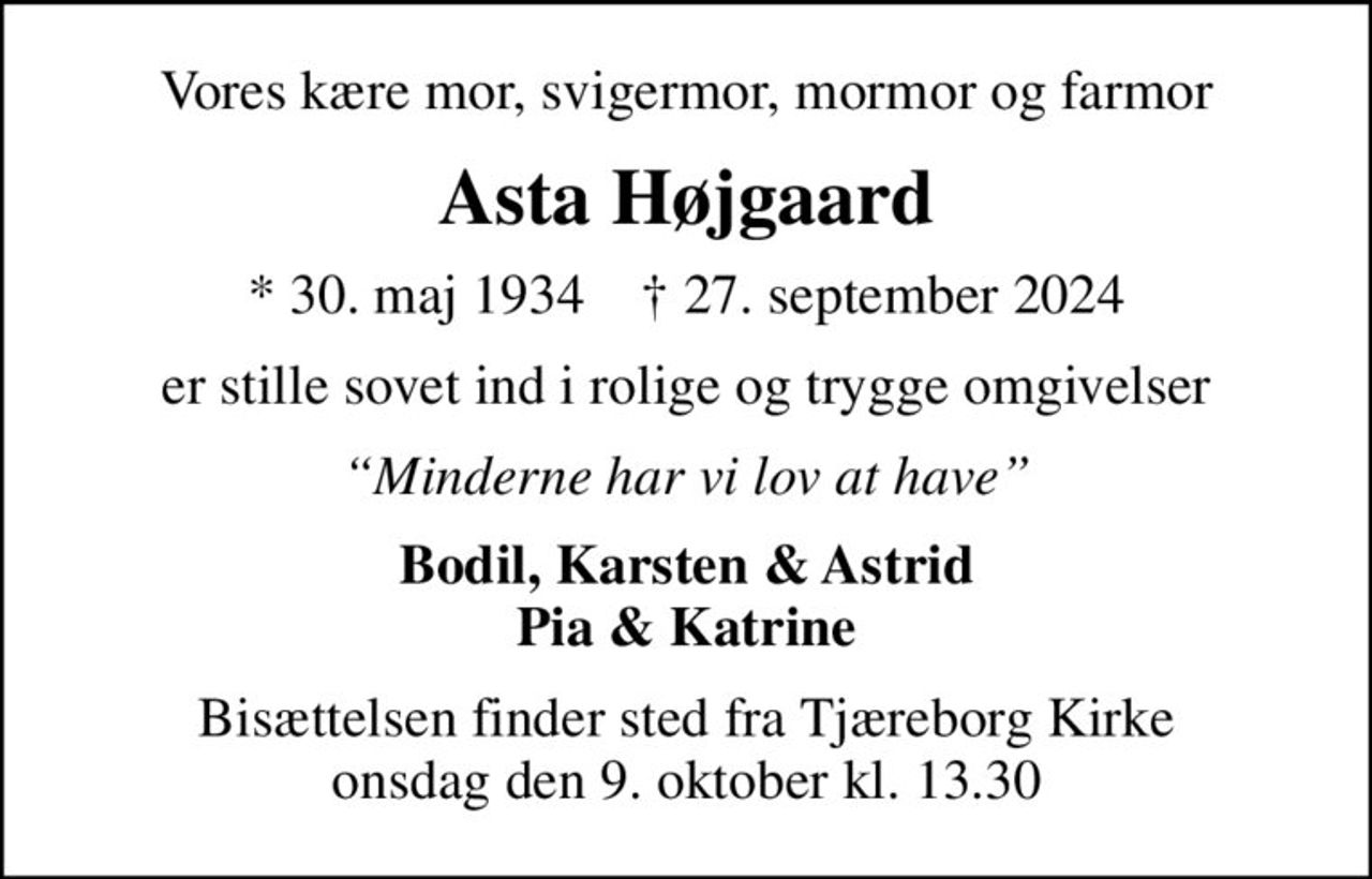 Vores kære mor, svigermor, mormor og farmor
Asta Højgaard
* 30. maj 1934    ✝ 27. september 2024
er stille sovet ind i rolige og trygge omgivelser
Minderne har vi lov at have
Bodil, Karsten & Astrid Pia & Katrine
Bisættelsen finder sted fra Tjæreborg Kirke  onsdag den 9. oktober kl. 13.30