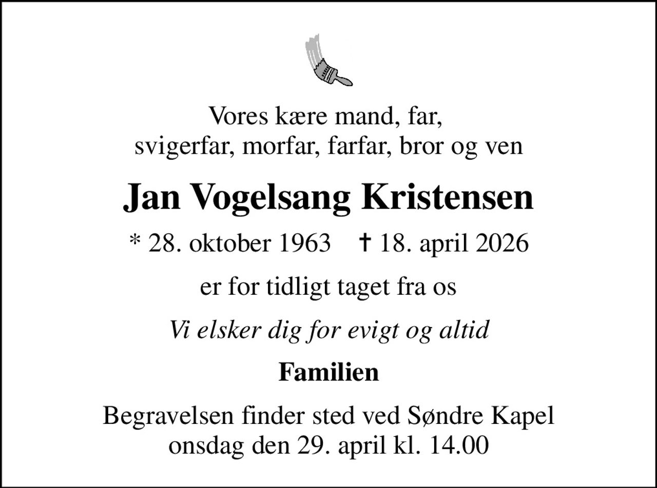 Vores kære mand, far,  svigerfar, morfar, farfar, bror og ven
Jan Vogelsang Kristensen
* 28. oktober 1963    ✝ 18. april 2026
er for tidligt taget fra os
Vi elsker dig for evigt og altid
Familien
Begravelsen finder sted ved Søndre Kapel  onsdag den 29. april kl. 14.00