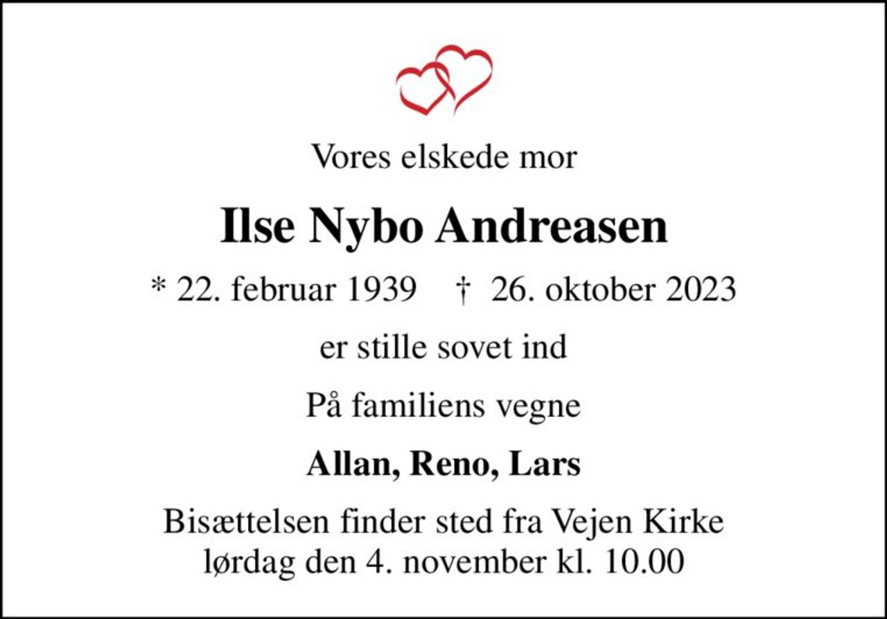 Vores elskede mor
Ilse Nybo Andreasen
* 22. februar 1939    ✝ 26. oktober 2023
er stille sovet ind
På familiens vegne
Allan, Reno, Lars
Bisættelsen finder sted fra Vejen Kirke  lørdag den 4. november kl. 10.00