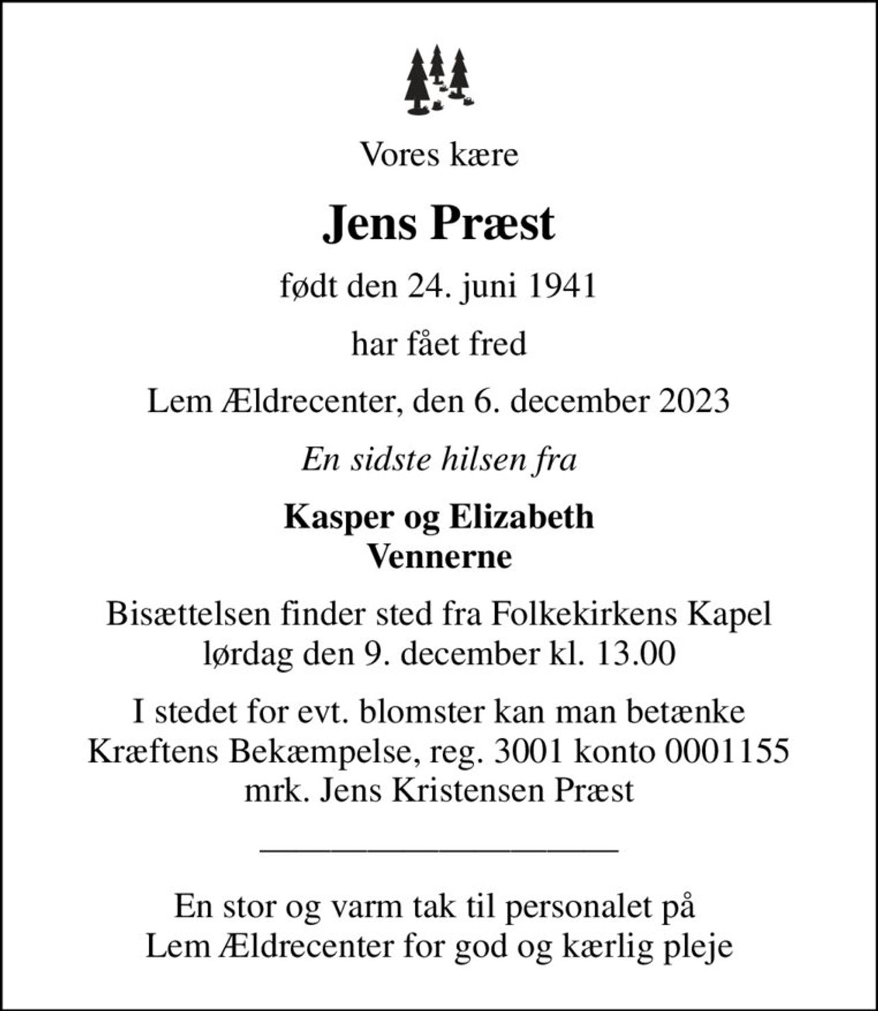 Vores kære
Jens Præst
født den 24. juni 1941
har fået fred
Lem Ældrecenter, den 6. december 2023
En sidste hilsen fra
Kasper og Elizabeth Vennerne
Bisættelsen finder sted fra Folkekirkens Kapel  lørdag den 9. december kl. 13.00 
I stedet for evt. blomster kan man betænke
					Kræftens Bekæmpelse reg.3001konto0001155mrk. Jens Kristensen
					Præst
En stor og varm tak til personalet på  Lem Ældrecenter for god og kærlig pleje