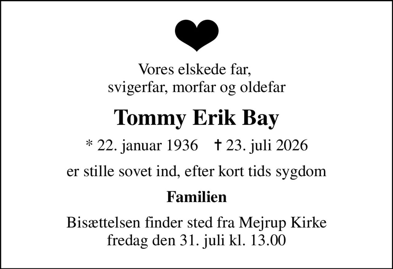Vores elskede far,  svigerfar, morfar og oldefar
Tommy Erik Bay
* 22. januar 1936    ✝ 23. juli 2026
er stille sovet ind, efter kort tids sygdom
Familien
Bisættelsen finder sted fra Mejrup Kirke  fredag den 31. juli kl. 13.00
