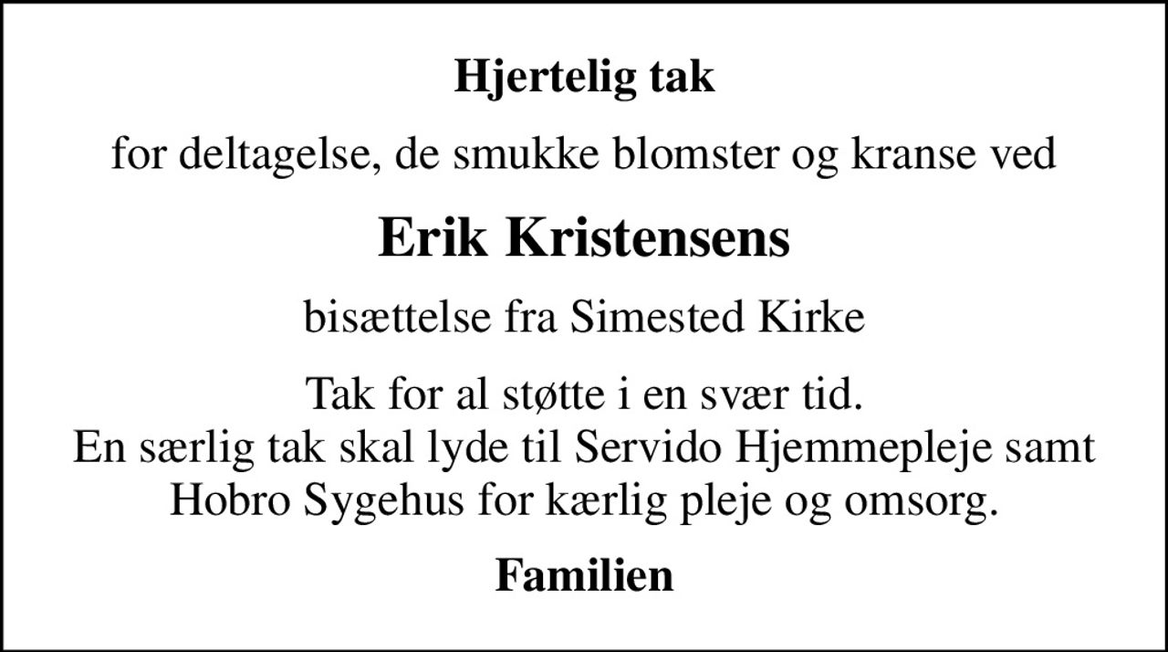 Hjertelig tak
for deltagelse, de smukke blomster og kranse ved
Erik Kristensens
bisættelse fra Simested Kirke
Tak for al støtte i en svær tid. En særlig tak skal lyde til Servido Hjemmepleje samt Hobro Sygehus for kærlig pleje og omsorg.
Familien