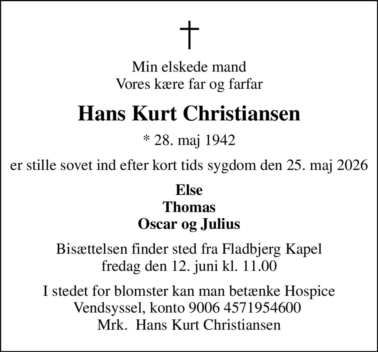 Min elskede mand Vores kære far og farfar
Hans Kurt Christiansen
* 28. maj 1942
er stille sovet ind efter kort tids sygdom den 25. maj 2026
Else Thomas Oscar og Julius
Bisættelsen finder sted fra Fladbjerg Kapel fredag den 12. juni kl. 11.00
I stedet for evt. blomster kan man betænke
					Hospice Vendsyssel via mindesiden på afdøde.dk
I stedet for blomster kan man betænke Hospice Vendsyssel, konto 9006 4571954600  Mrk.  Hans Kurt Christiansen