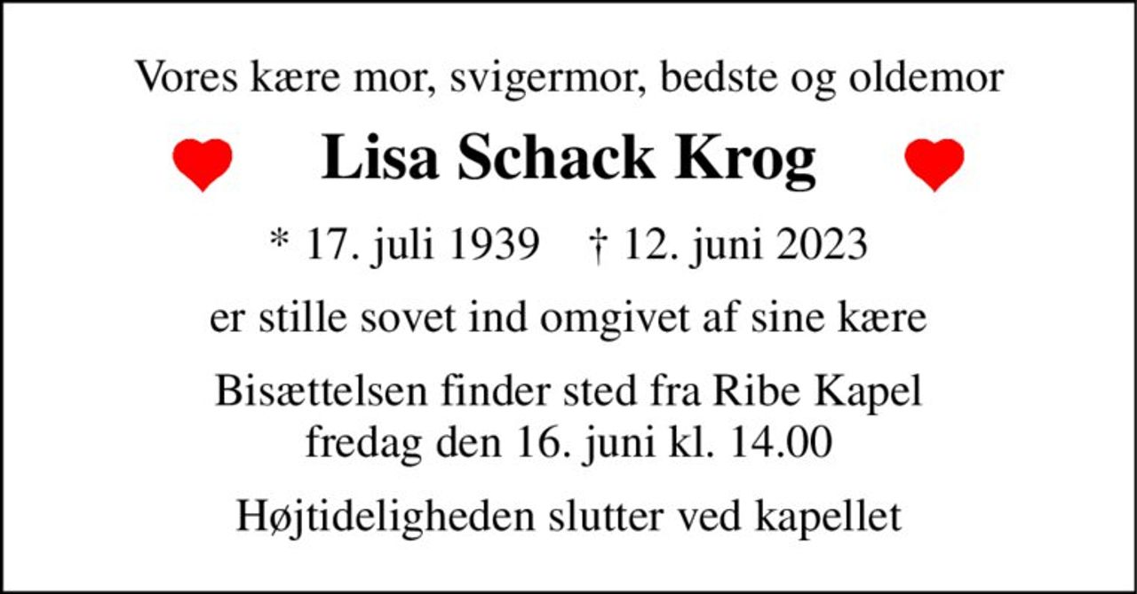 Vores kære mor, svigermor, bedste og oldemor 
Lisa Schack Krog 
*​ 17. juli 1939​    †​ 12. juni 2023 
er stille sovet ind omgivet af sine kære 
Bisættelsen​ finder sted fra Ribe Kapel​ fredag den 16. juni​ kl. 14.00 
Højtideligheden slutter ved kapellet