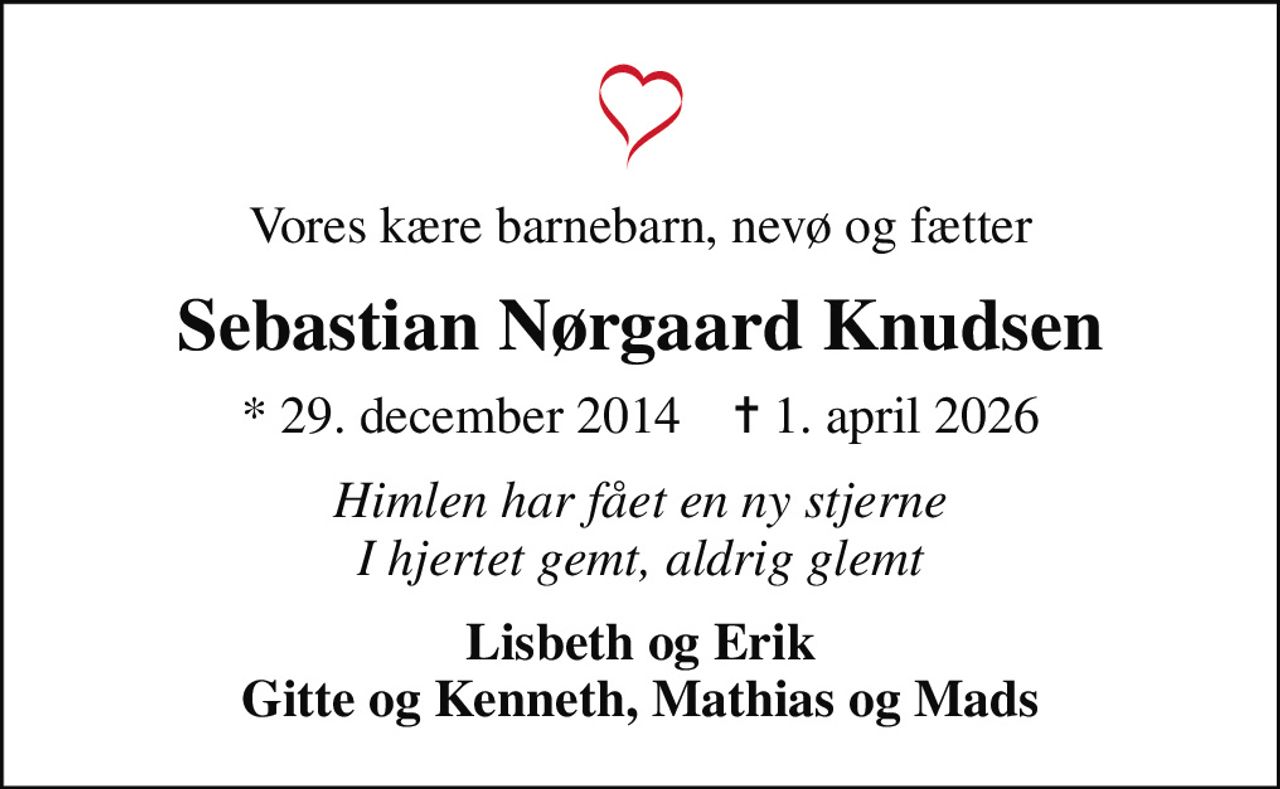 Vores kære barnebarn, nevø og fætter
Sebastian Nørgaard Knudsen
* 29. december 2014    ✝ 1. april 2026
Himlen har fået en ny stjerne I hjertet gemt, aldrig glemt
Lisbeth og Erik Gitte og Kenneth, Mathias og Mads
