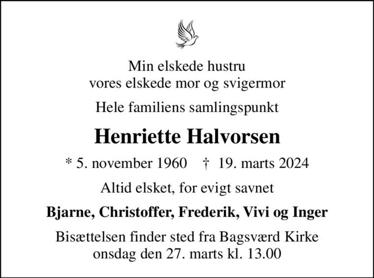 Min elskede hustru vores elskede mor og svigermor
Hele familiens samlingspunkt
Henriette Halvorsen
* 5. november 1960    ✝ 19. marts 2024
Altid elsket, for evigt savnet
Bjarne, Christoffer, Frederik, Vivi og Inger
Bisættelsen finder sted fra Bagsværd Kirke  onsdag den 27. marts kl. 13.00