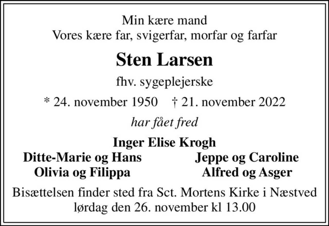 Min kære mand Vores kære far, svigerfar, morfar og farfar
Sten Larsen
fhv. sygeplejerske
* 24. november 1950    ✝ 21. november 2022
har fået fred
Inger Elise Krogh
Ditte-Marie og Hans
Jeppe og Caroline
Olivia og Filippa
Alfred og Asger
Bisættelsen finder sted fra Sct. Mortens Kirke i Næstved lørdag den 26. november kl 13.00