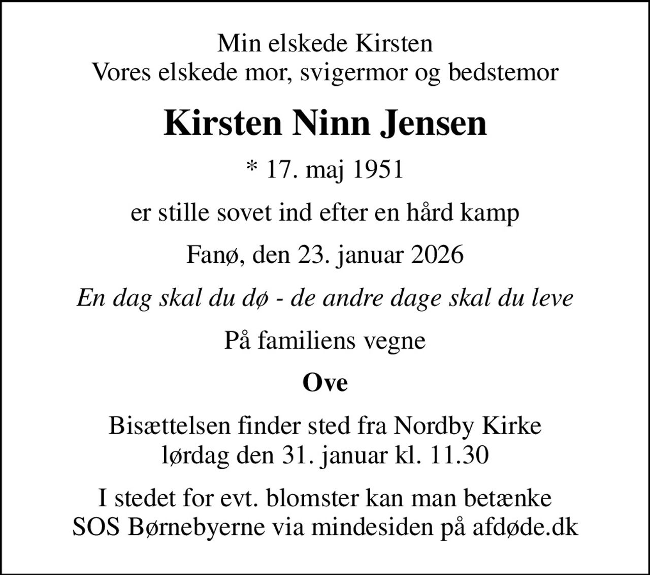 Min elskede Kirsten Vores elskede mor, svigermor og bedstemor
Kirsten Ninn Jensen
* 17. maj 1951
er stille sovet ind efter en hård kamp
Fanø, den 23. januar 2026
En dag skal du dø - de andre dage skal du leve
På familiens vegne
Ove
Bisættelsen finder sted fra Nordby Kirke  lørdag den 31. januar kl. 11.30 
I stedet for evt. blomster kan man betænke
					SOS Børnebyerne via mindesiden på afdøde.dk