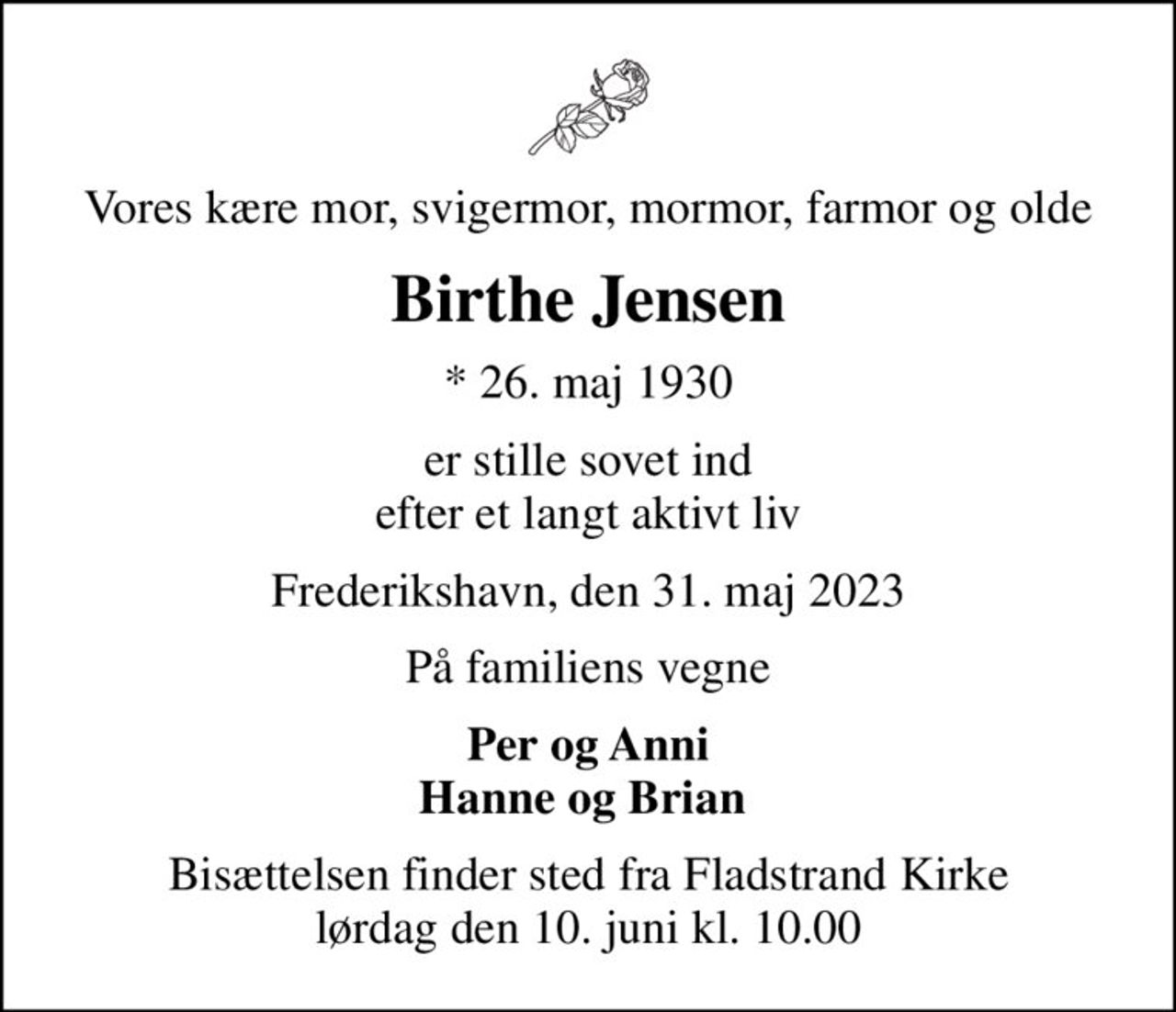 Vores kære mor, svigermor, mormor, farmor og olde
Birthe Jensen
* 26. maj 1930
er stille sovet ind efter et langt aktivt liv
Frederikshavn, den 31. maj 2023
På familiens vegne
Per og Anni Hanne og Brian 
Bisættelsen finder sted fra Fladstrand Kirke  lørdag den 10. juni kl. 10.00