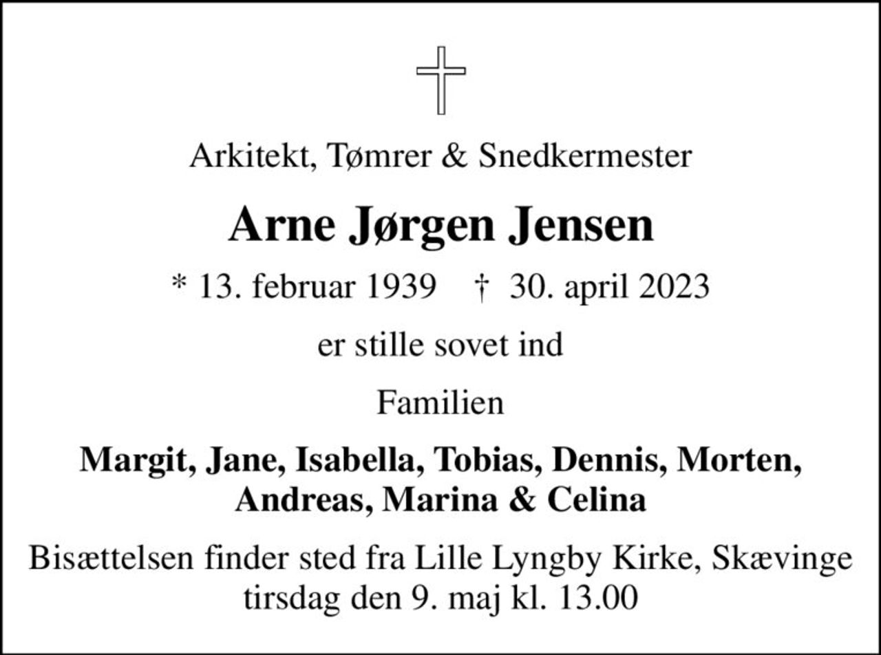 Arkitekt, Tømrer & Snedkermester
Arne Jørgen Jensen
* 13. februar 1939    ✝ 30. april 2023
er stille sovet ind
Familien
Margit, Jane, Isabella, Tobias, Dennis, Morten, Andreas, Marina & Celina
Bisættelsen finder sted fra Lille Lyngby Kirke, Skævinge  tirsdag den 9. maj kl. 13.00