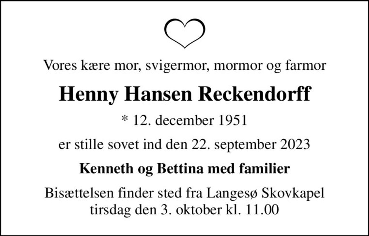 Vores kære mor, svigermor, mormor og farmor
Henny Hansen Reckendorff
* 12. december 1951
er stille sovet ind den 22. september 2023
Kenneth og Bettina med familier
Bisættelsen finder sted fra Langesø Skovkapel  tirsdag den 3. oktober kl. 11.00