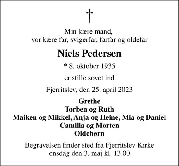 Min kære mand,  vor kære far, svigerfar, farfar og oldefar
Niels Pedersen
* 8. oktober 1935
er stille sovet ind
Fjerritslev, den 25. april 2023
Grethe Torben og Ruth Maiken og Mikkel, Anja og Heine, Mia og Daniel Camilla og Morten Oldebørn
Begravelsen finder sted fra Fjerritslev Kirke  onsdag den 3. maj kl. 13.00