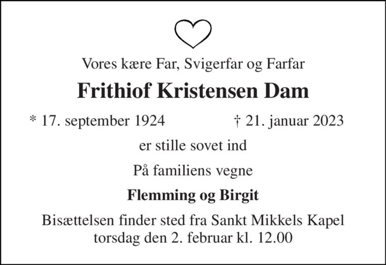 Vores kære Far, Svigerfar og Farfar 
Frithiof Kristensen Dam 
*​ 17. september 1924 
✝​ 21. januar 2023​ 
er stille sovet ind 
På familiens vegne 
Flemming og Birgit 
Bisættelsen​ finder sted fra Sankt Mikkels Kapel​ torsdag den 2. februar​ kl. 12.00