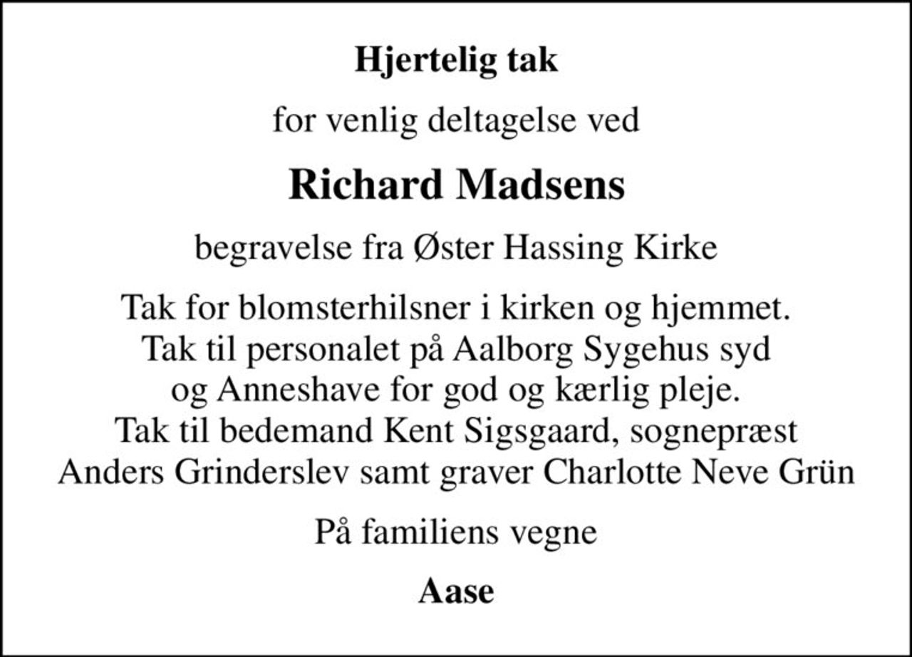 Hjertelig tak
for venlig deltagelse ved
Richard Madsens
begravelse fra Øster Hassing Kirke
Tak for blomsterhilsner i kirken og hjemmet. Tak til personalet på Aalborg Sygehus syd og Anneshave for god og kærlig pleje. Tak til bedemand Kent Sigsgaard, sognepræst Anders Grinderslev samt graver Charlotte Neve Grün
På familiens vegne
Aase